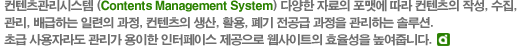 컨텐츠관리시스템(Contents Management System) 다양한 자료의 포맷에 따라 컨텐츠의 작성, 수집, 관리, 배급하는 일련의 과정, 컨텐츠의 생산, 활용, 폐기 전공급 과정을 관리하는 솔루션. 초급 사용자라도 관리가 용이한 인터페이스 제공으로 웹사이트의 효율성을 높여줍니다.