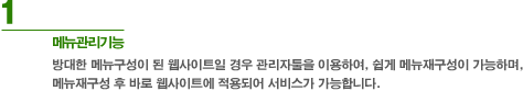 1. 메뉴관리기능 : 방대한 메뉴구성이 된 웹사이트일 경우 별도 관리자툴을 이용하여, 쉽게 메뉴재구성이 가능하며, 메뉴재구성 후 바로 웹사이트에 적용되어 서비스가 가능합니다.