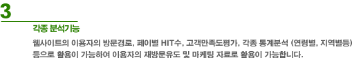 3. 각종 분석 기능 : 웹사이트의 이용자의 방문경로, 페이지별 HIT수, 고객만족도평가, 각종 통계분석(연령별, 지역별등)등으로 활용이 가능하여 이용자의 재방문유도 및 마케팅 자료로 활용이 가능합니다.