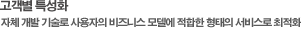 고객별 특성화 자체 개발 기술로 사용자의 비지니스 모델에 적합한 형대의 서비스로 최적화