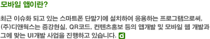 모바일 앱이란-최근 이슈화되고 있는 스마트폰 단말기에 설치하여 응용하는 프로그램으로써, (주)디앤웍스는 증강현실, QR코드, 컨텐츠 홍보 등의 앱개발 및 모바일 웹 개발과 그에 맞는 UI개발 사업을 진행하고 있습니다.