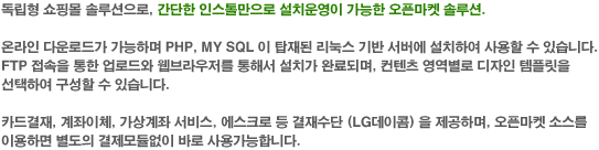 독립형 쇼핑몰 솔루션으로, 간단한 인스톨만으로 설치운영이 가능한 오픈마켓 솔루션. 온라인 다운로드가 가능하며 PHP,MY SAL이 탑재된 리눅스 기반 서버에 설치하여 사용할 수 있습니다. FTP 접속을 통한 업로드와 웹브라우져를 통해서 설치가 완료되며, 컨텐츠 영역별로 디자인 템플릿을 선택하여 구성할 수 있습니다. 카드결제, 계좌이체, 가상계좌 서비스, 에스크로 등 결제수단(LG 데이콤)을 제공하며, 오픈마켓소스를 이용하면 별도의 결제모듈없이 바로 사용가능합니다.