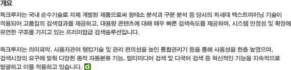 개요 : 독크루저는 국내 순수기술로 자체 개발된 제품으로써 형태소 분석과 구문 분석 등 당사의 차세대 텍스트마이닝 기술이 적용되어 고품질의 검색결과를 제공하고, 대용량 콘텐츠에 대해 매우 빠른 검색속도를 제공하며, 시스템 안정성 및 확장에 유연한 구조를 가지고 있는 프리미엄급 검색솔루션입니다. 독크루저는 의미파악, 사용자관여 랭킹기술 및 관리 편의성을 높인 통합관리기 등을 사용성을 한층 높였으며, 검색시장의 요구에 맞춰 다양한 동적 자동분류 기능, 멀티미디어 검색 및 다국어 검색 등 혁신적인 기능을 지속적으로 발굴하고 이를 적용하고 있습니다.