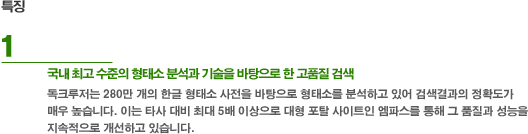 특징 1. 국내최고수준의 형태소 분석과 랭킹 기술을 바탕으로 한 고품질 검색 - 독크루저는 280만 개의 한글 형태소 사전을 바탕으로 형태소를 분석하고 있어 검색결과의 정확도가 매우 높습니다. 이는 타사 대비 최대 5배 이상으로 대형 포탈 사이트인 엠파스를 통해 그 품질과 성능을 지속적으로 개선하고 있습니다.