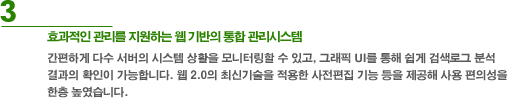 3. 효과적인 관리를 지원하는 웹 기반의 통합 관리시스템 - 간편하게 다수 서버의 시스템 상황을 모니터링할 수 있고, 그래픽 UI를 통해 쉽게 검색로그 분석결과의 확인이 가능합니다. 웹2.0의 최신 기술을 적용한 사전편집 기능 등을 제공해 사용 편의성을 한층 높였습니다.