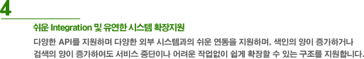 4. 쉬운 Integration 및 유연한 시스템 확장지원 - 다양한 API를 지원하여 다양한 외부 시스템과의 쉬운 연동을 지원하며, 색인의 양이 증가하거나 검색의 양이 증가하여도 서비스 중단이나 어려운 작업없이 쉽게 확장할 수 있는 구조를 지원합니다.