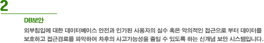 2. DB보안 - 외부침입에 대한 데이터베이스 안전과 인가된 사용자의 실수 혹은 악의적은 접근으로부터 데이터를 보호하고 접근경로를 파악하여 차후의 사고가능성을 줄일 수 있도록 하는 신개념 보안 시스템입니다.
