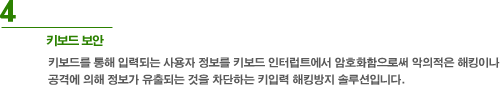 4. 키보드 보안 - 키보드를 통해 입력되는 사용자 정보를 키보드 인터럽트에서 암호화함으로써 악의적은 해킹이나 공격에 의해 정보가 유출되는 것을 차단하는 키입력 해킹방지 솔루션입니다.